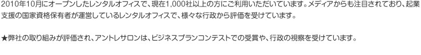 2010年10月にオープンしたレンタルオフィスで、現在1,000社以上の方にご利用いただいています。メディアからも注目されており、起業支援の国家資格保有者が運営しているレンタルオフィスで、様々な行政から評価を受けています。 ★弊社の取り組みが評価され、アントレサロンは、ビジネスプランコンテストでの受賞や、行政の視察を受けています。